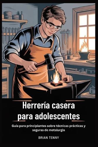 Herrería casera para adolescentes: Guía para principiantes sobre técnicas prácticas y seguras de metalurgia