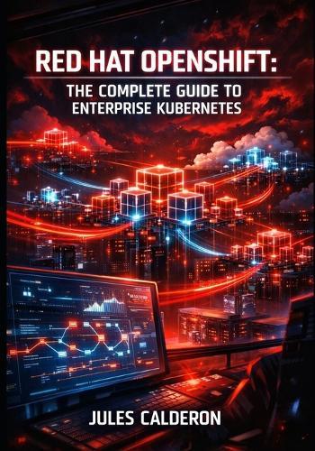 Red Hat Openshift: THE COMPLETE GUIDE TO ENTERPRISE KUBERNETES: Container Orchestration, CI/CD Pipelines, Service Mesh, and Hybrid Cloud Platform Management