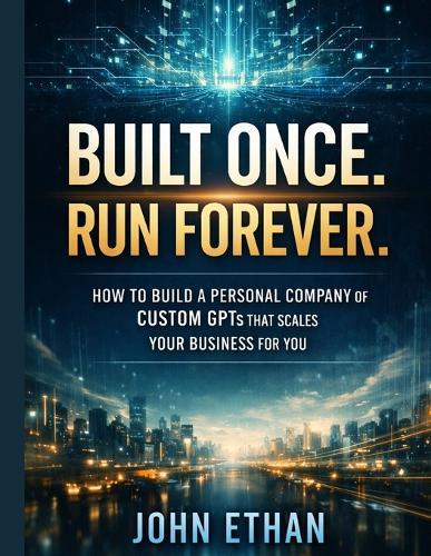 Built Once. Run Forever.: How to Build a Personal Company of Custom GPTs That Scales Your Business for You