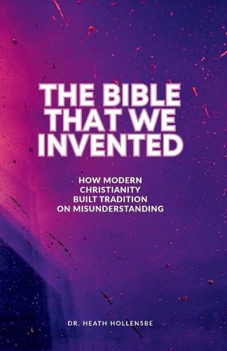 The Bible That We Invented: How Modern Christianity Built Tradition On Misunderstanding