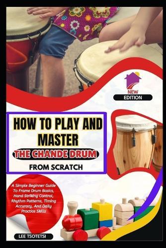 How To Play And Master The Chande Drum From Scratch: A Simple Beginner Guide To Frame Drum Basics, Hand Striking Control, Rhythm Patterns, Timing Accuracy, And Daily Practice Skills