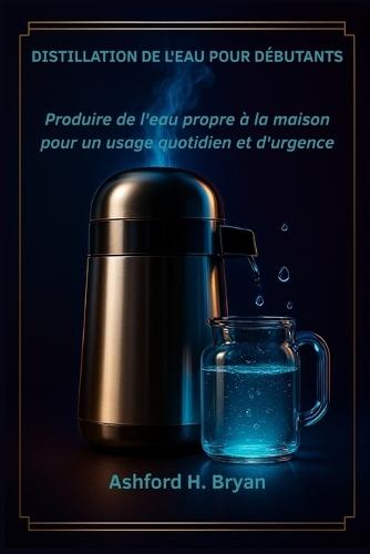 Distillation de l'eau pour débutants: Produire de l'eau propre à la maison pour un usage quotidien et d'urgence