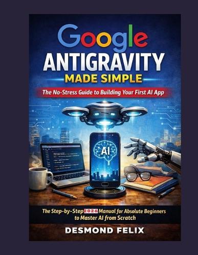 Google Antigravity Made Simple: The No-Stress Guide to Building Your First AI App: The Step-by-Step 2026 Manual for Absolute Beginners to Master AI from Scratch