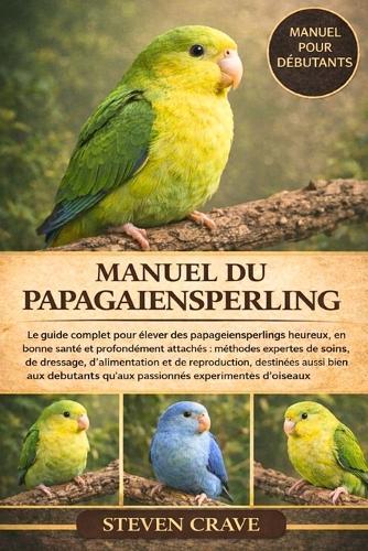 Manuel Du Papagaiensperling: Le guide complet pour élever des papagiensperlings heureux, en bonne santé et profondément attachés: méthodes expertes de soins, de dressage, d'alimentation et de reproduction, destinées aussi bien aux débutants qu'aux
