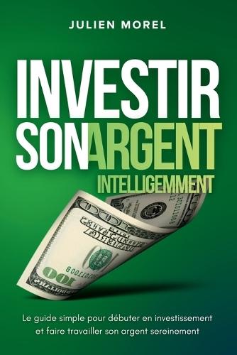 Investir son Argent Intelligemment: Le guide simple pour débuter en investissement et faire travailler son argent sereinement