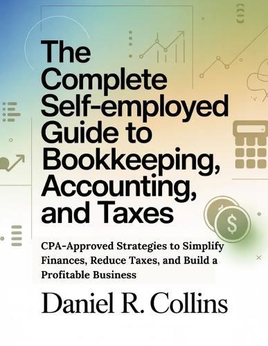 The Complete Self-Employed Guide to Bookkeeping, Accounting, and Taxes: CPA-Approved Strategies to Simplify Finances, Reduce Taxes, and Build a Profitable Business