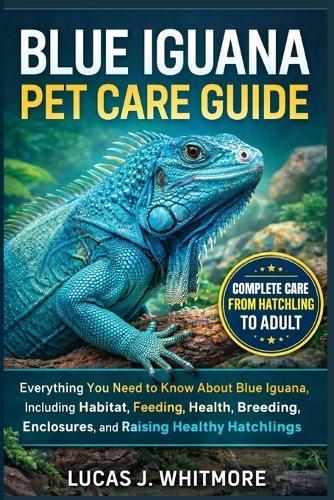 Blue Iguana Pet Care Guide: Everything You Need to Know About Blue Iguana, Including, Habitat, Feeding, Health, Breeding, Enclosures, and Raising Healthy Hatchlings