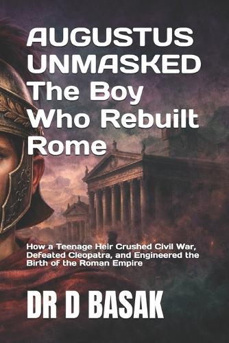 AUGUSTUS UNMASKED The Boy Who Rebuilt Rome: How a Teenage Heir Crushed Civil War, Defeated Cleopatra, and Engineered the Birth of the Roman Empire