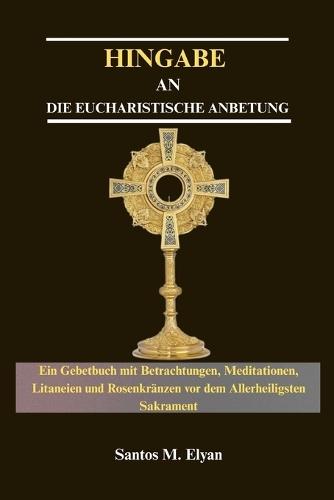 Hingabe an Die Eucharistische Anbetung: Ein Gebetbuch mit Betrachtungen, Meditationen, Litaneien und Rosenkränzen vor dem Allerheiligsten Sakrament