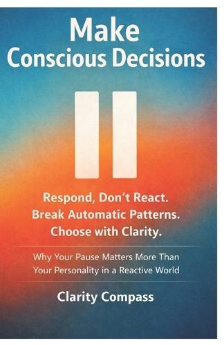 Make Conscious Decisions: Respond, Don't React. Break Automatic Patterns. Choose with Clarity. Why Your Pause Matters More Than Your Personality in a Reactive World