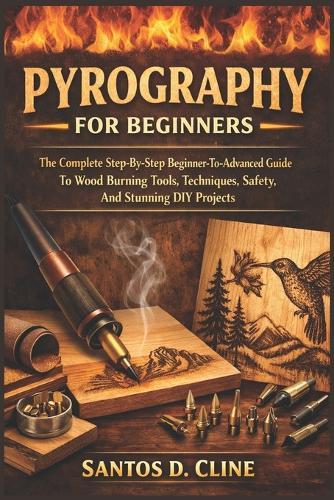 Pyrography for Beginners: The Complete Step-By-Step Beginner- To-Advanced Guide To Wood Burning Tools, Techniques, Safety, And Stunning DIY Projects