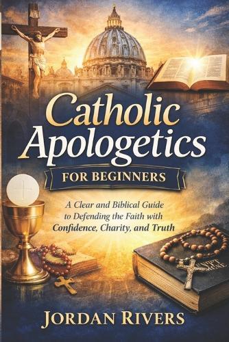 Catholic apologetics for beginners: A clear and biblical guide to defending the Catholic with faith confidence, charity and truth
