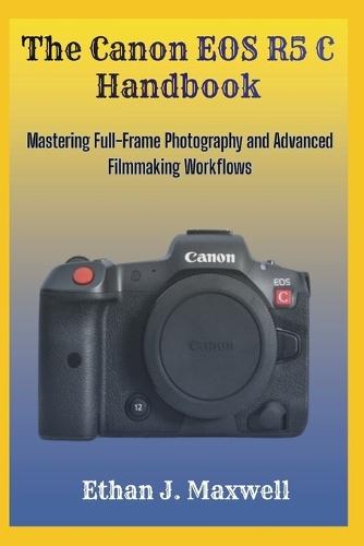 The Canon EOS R5 C Handbook: Mastering Full-Frame Photography and Advanced Filmmaking Workflows