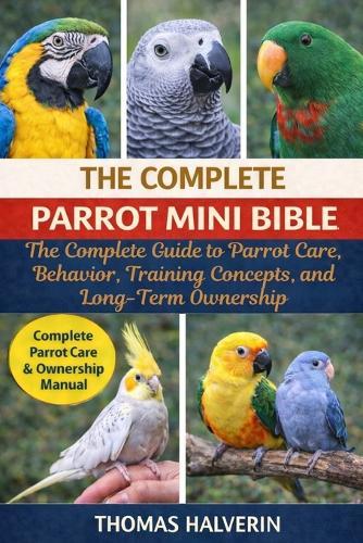 The Complete Parrot Mini Bible: The Complete Guide to Parrot Care, Behavior, Training Concepts, and Long-Term Ownership
