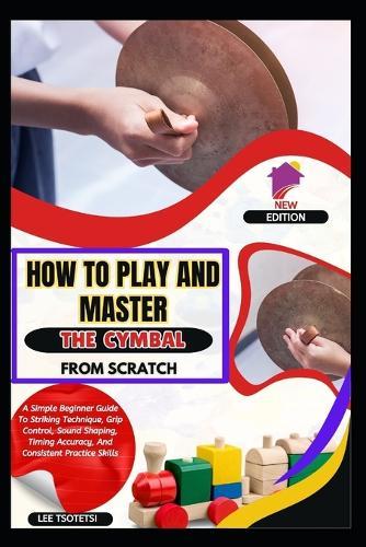 How To Play And Master The Cymbal From Scratch: A Simple Beginner Guide To Striking Technique, Grip Control, Sound Shaping, Timing Accuracy, And Consistent Practice Skills