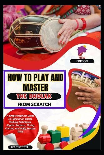 How To Play And Master The Dholak From Scratch: A Simple Beginner Guide To Hand Drum Basics, Sticking Techniques, Rhythm Patterns, Timing Control, And Daily Practice Skills