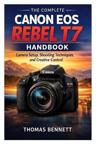 The Complete Canon EOS Rebel T7 Handbook: Camera Setup, Shooting Techniques, and Creative Control