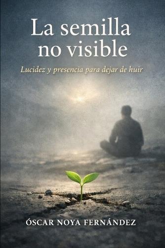 La Semilla Invisible: Lucidez Y Presencia Para Dejar de Huir