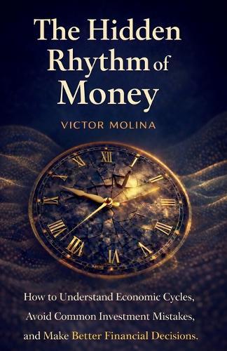 The Hidden Rhythm of Money: How to Understand Economic Cycles, Avoid Common Investment Mistakes, and Make Better Financial Decisions