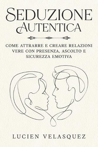 Seduzione Autentica: Come attrarre e creare relazioni vere con presenza, ascolto e sicurezza emotiva