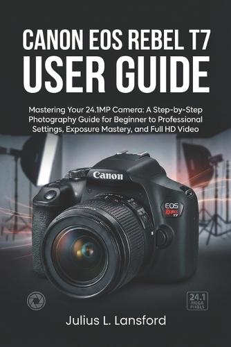 Canon EOS Rebel T7 User Guide: Mastering Your 24.1MP Camera: A Step- by-Step Photography Guide for Beginner to Professional Settings, Exposure Mastery, and Full HD Video