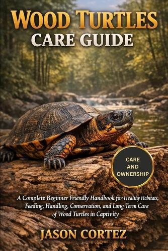 Wood Turtles Care Guide: A Complete Beginner Friendly Handbook for Healthy Habitats, Feeding, Handling, Conservation, and Long Term Care of Wood Turtles in Captivity