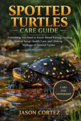 Spotted Turtles Care Guide: Everything You Need to Know About Raising, Feeding, Habitat Setup, Health Care, and Lifelong Wellness of Spotted Turtles
