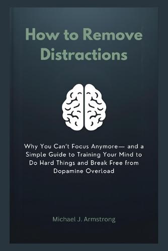 How to Remove Distractions: Why You Can't Focus Anymore- and a Simple Guide to Training Your Mind to Do Hard Things and Break Free from Dopamine Overload