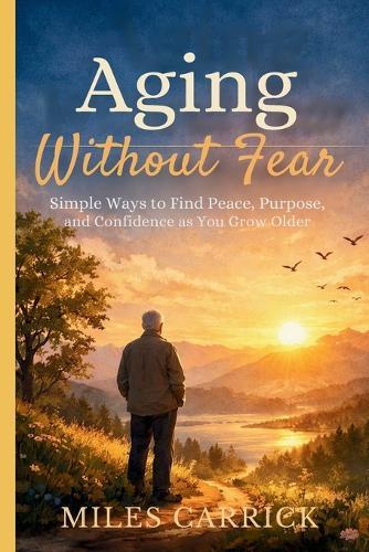 Aging Without Fear: Simple Ways to Find Peace, Purpose, and Confidence as You Grow Older