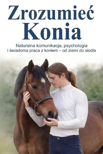Zrozumiec Konia: Naturalna komunikacja, psychologia i świadoma praca z koniem - od ziemi do siodla