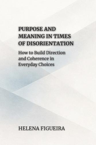 Purpose And Meaning In Times Of Disorientation: How to Build Direction and Coherence in Everyday Choices