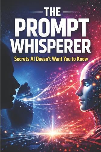 The Prompt Whisperer: Secrets AI Doesn't Want You to Know - How to Unlock Hidden Intelligence, Bend AI to Your Will, and Write Prompts That Break the Rules
