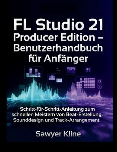 FL Studio 21 Producer Edition - Benutzerhandbuch für Anfänger: Schritt-für-Schritt-Anleitung zum schnellen Meistern von Beat-Erstellung, Sounddesign und Track-Arrangement