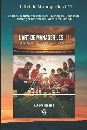 L'Art de Manager les U11: Le guide académique complet: Psychologie, Pédagogie, Coaching et Gestion des Parents au Football.