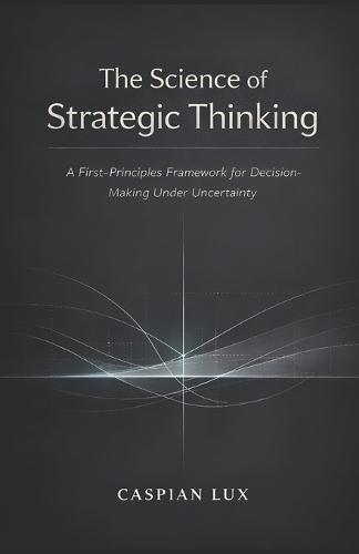 The Science of Strategic Thinking: A First-Principles Framework for Decision-Making Under Uncertainty