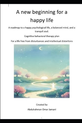 A new beginning for a happy life: A roadmap to a happy psychological life, a balanced mind, and a tranquil soul. Cognitive behavioral therapy plan For a life free from disturbances and intellectual di