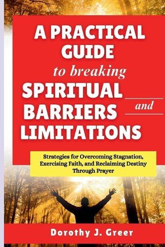 A Practical Guide to Breaking Spiritual Barriers and Limitations: Strategies for Overcoming Stagnation, Exercising Faith, and Reclaiming Destiny Through Prayer
