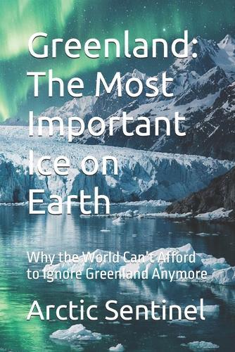 Greenland: The Most Important Ice on Earth: Why the World Can't Afford to Ignore Greenland Anymore