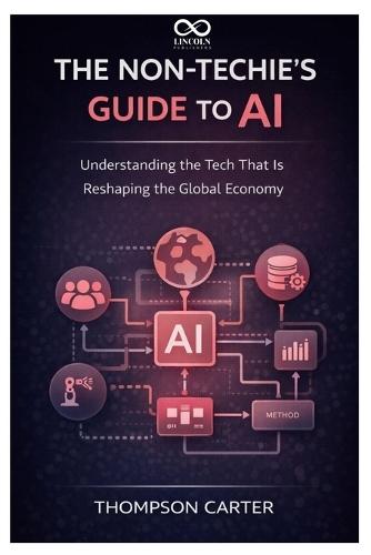 The Non-Techie's Guide to AI: Understanding the Tech That Is Reshaping the Global Economy
