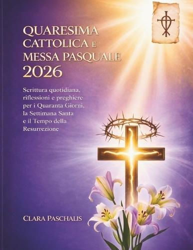 Quaresima Cattolica E Messa Pasquale 2026: Scrittura quotidiana, riflessioni e preghiere per i Quaranta Giorni, la Settimana Santa e il Tempo della Resurrezione