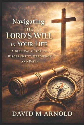 Navigating the Lord's Will in Your Life: A Biblical Guide to Discernment, Obedience, and Faith