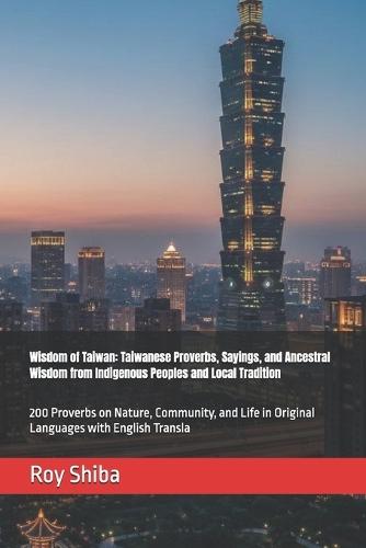 Wisdom of Taiwan: Taiwanese Proverbs, Sayings, and Ancestral Wisdom from Indigenous Peoples and Local Tradition: 200 Proverbs on Nature, Community, and Life in Original Languages with English Transla