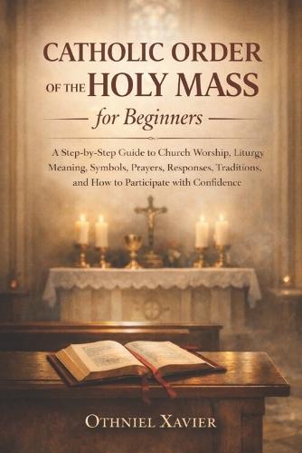 Catholic Order of the Holy Mass for Beginners: A Step-by-Step Guide to Church Worship, Liturgy Meaning, Symbols, Prayers, Responses, Traditions, and How to Participate with Confidence