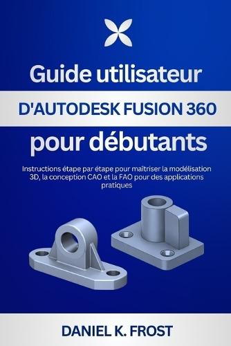 Guide utilisateur d'Autodesk Fusion 360 pour débutants: Instructions étape par étape pour maîtriser la modélisation 3D, la conception CAO et la FAO pour des applications pratiques
