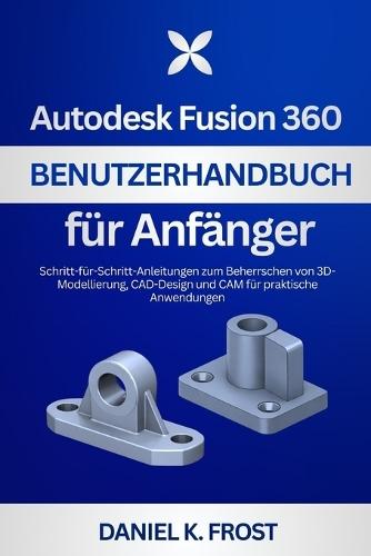 Autodesk Fusion 360 Benutzerhandbuch für Anfänger: Schritt-für-Schritt-Anleitungen zum Beherrschen von 3D-Modellierung, CAD-Design und CAM für praktische Anwendungen