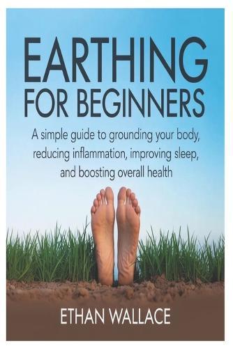 Earthing for Beginners: A Simple Guide to Grounding Your Body, Reducing Inflammation, Improving Sleep, and Boosting Overall Health