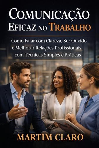 Comunicação Eficaz no Trabalho: Como Falar com Clareza, Ser Ouvido e Melhorar Relações Profissionais com Técnicas Simples e Práticas