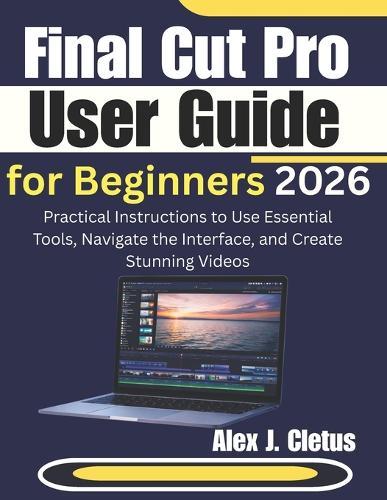 Final Cut Pro User Guide for Beginners 2026: Practical Instructions to Use Essential Tools, Navigate the Interface, and Create Stunning Videos