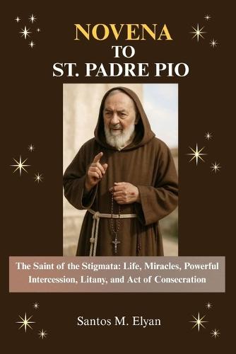 Novena to St. Padre Pio: The Saint of the Stigmata: Life, Miracles, Powerful Intercession, Litany, and Act of Consecration