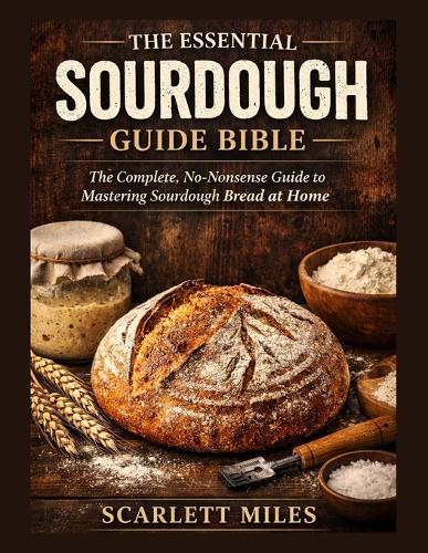 The Essential Sourdough Guide Bible: The Complete No-Nonsense Guide To Mastering Sourdough Bread At Home